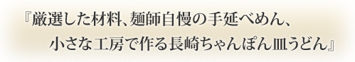 『厳選した材料、麺師自慢の手延べめん、 小さな工房で作る長崎ちゃんぽん皿うどん』